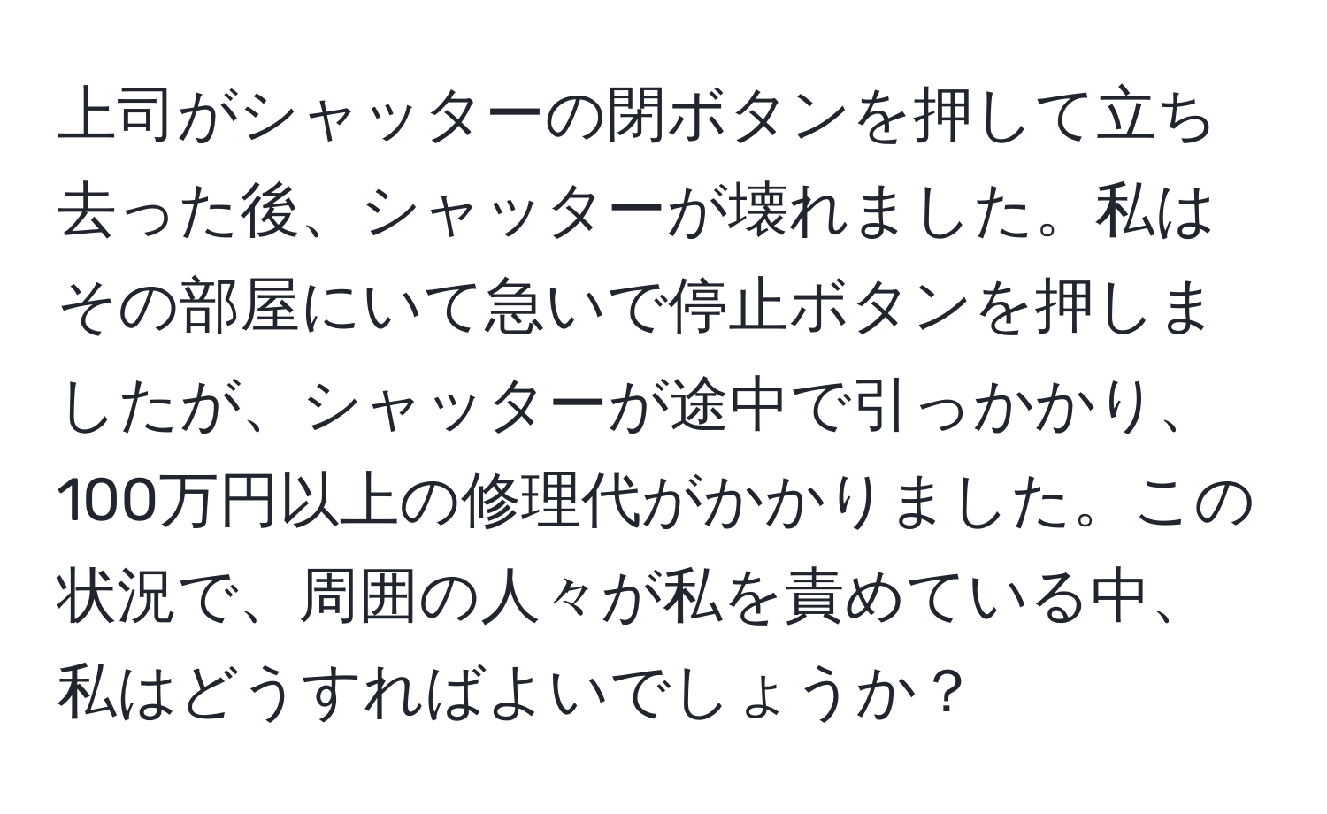 上司がシャッターの閉ボタンを押して立ち去った後、シャッターが壊れました。私はその部屋にいて急いで停止ボタンを押しましたが、シャッターが途中で引っかかり、100万円以上の修理代がかかりました。この状況で、周囲の人々が私を責めている中、私はどうすればよいでしょうか？