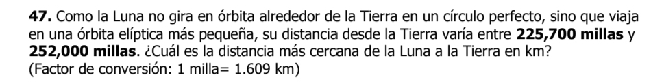 Como la Luna no gira en órbita alrededor de la Tierra en un círculo perfecto, sino que viaja 
en una órbita elíptica más pequeña, su distancia desde la Tierra varía entre 225,700 millas y
252,000 millas. ¿Cuál es la distancia más cercana de la Luna a la Tierra en km? 
(Factor de conversión: 1milla=1.609km)