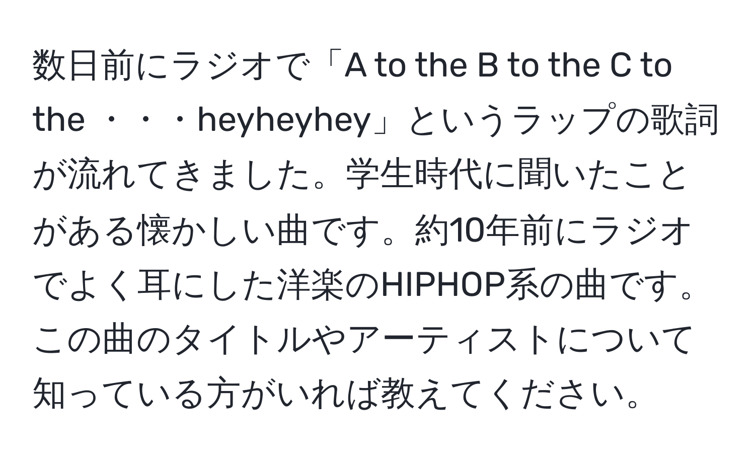 数日前にラジオで「A to the B to the C to the ・・・heyheyhey」というラップの歌詞が流れてきました。学生時代に聞いたことがある懐かしい曲です。約10年前にラジオでよく耳にした洋楽のHIPHOP系の曲です。この曲のタイトルやアーティストについて知っている方がいれば教えてください。