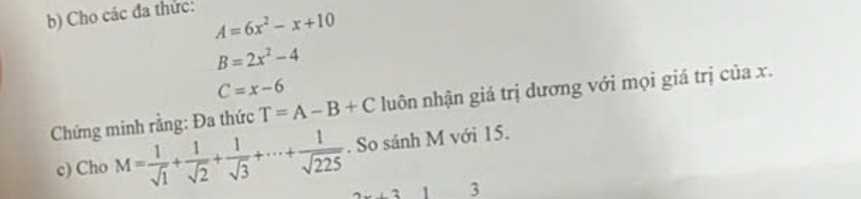 Cho các đa thức:
A=6x^2-x+10
B=2x^2-4
C=x-6
Chứng minh rằng: Đa thức T=A-B+C lhuôn nhận giá trị dương với mọi giá trị của x. 
c) Cho M= 1/sqrt(1) + 1/sqrt(2) + 1/sqrt(3) +·s + 1/sqrt(225) . So sánh M với 15. 
+31 3