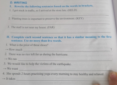 WRITING 
I. Rewrite the following sentences based on the words in brackets. 
1. I got stuck in traffic, so I arrived at the store late. (HELD) 
_ 
2. Planting trees is important to preserve the environment. (KEY) 
_ 
3. The mall is not near my house. (FAR) 
_ 
H. Complete each second sentence so that it has a similar meaning to the first 
sentence. Use no more than five words. 
1. What is the price of these shoes? 
_ 
→ How much ? 
2. There was no rice left for us during the hurricane. 
_ 
We ran 
3. We would like to help the victims of the earthquake. 
_ 
→ We want 
4. She spends 2 hours practising yoga every morning to stay healthy and relaxed. 
_ 
→ It takes