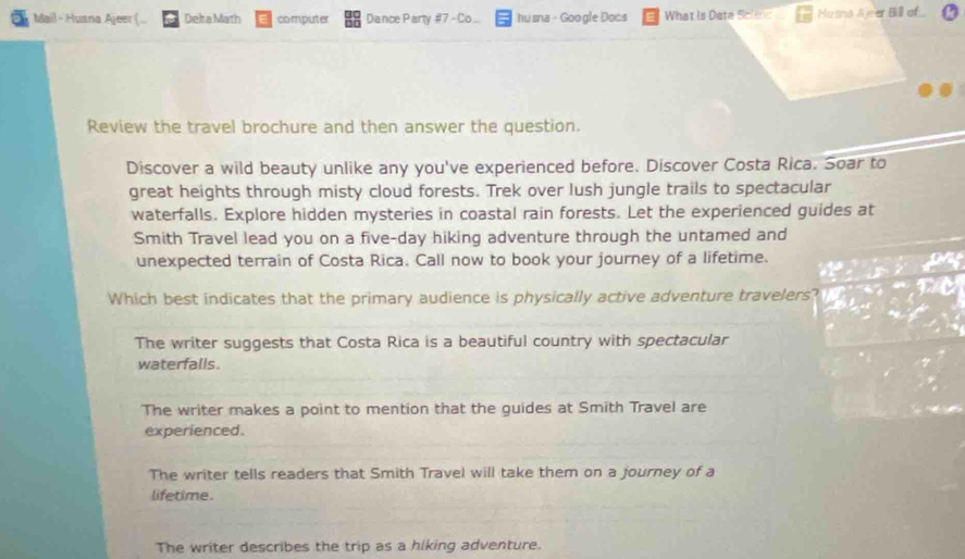 Mail - Huana Ajeer (... Deha Math computer Dance Party #7 - Co... hu sna - Google Docs What is Data Sclene Hasna Ajeer Bill of.
Review the travel brochure and then answer the question.
Discover a wild beauty unlike any you've experienced before. Discover Costa Rica. Soar to
great heights through misty cloud forests. Trek over lush jungle trails to spectacular
waterfalls. Explore hidden mysteries in coastal rain forests. Let the experienced guides at
Smith Travel lead you on a five-day hiking adventure through the untamed and
unexpected terrain of Costa Rica. Call now to book your journey of a lifetime. an
Which best indicates that the primary audience is physically active adventure travelers?
The writer suggests that Costa Rica is a beautiful country with spectacular
waterfalls.
The writer makes a point to mention that the guides at Smith Travel are
experienced.
The writer tells readers that Smith Travel will take them on a journey of a
lifetime.
The writer describes the trip as a hiking adventure.