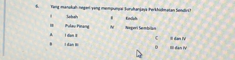 Yang manakah negeri yang mempunyai Suruhanjaya Perkhidmatan Sendiri?
1 Sabah Kedah
' Pulau Pinang IV Negeri Sembilan
A I dan II C Il dan IV
B I dan III D III dan IV