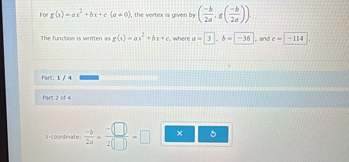 For g(x)=ax^2+bx+c(a!= 0) , the vertex is given by ( (-b)/2a , g( (-b)/2a )). 
The function is written as g(x)=ax^2+bx+c , where a= 3, b= -36 , and c=boxed -114. 
Part: 1 / 4 
Part 2 of 4 
x-coordinate:  (-b)/2a = (-□ )/2(□ ) =□ ×