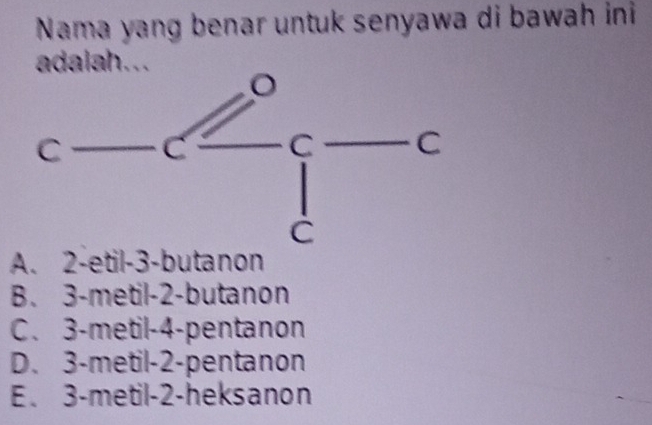 Nama yang benar untuk senyawa di bawah ini
adalah...
A. 2 -etil -3 -butanon
B. 3 -metil -2 -butanon
C. 3 -metil -4 -pentanon
D. 3 -metil -2 -pentanon
E. 3 -metil -2 -heksanon