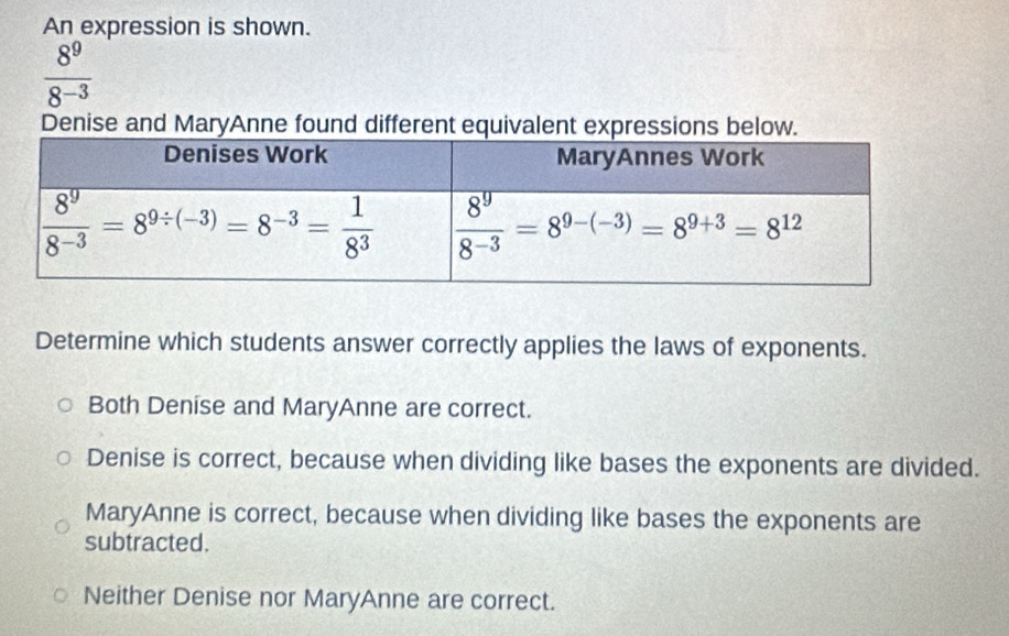 An expression is shown.
 8^9/8^(-3) 
Denise and MaryAnne found different equivalent expressions below.
Determine which students answer correctly applies the laws of exponents.
Both Denise and MaryAnne are correct.
Denise is correct, because when dividing like bases the exponents are divided.
MaryAnne is correct, because when dividing like bases the exponents are
subtracted.
Neither Denise nor MaryAnne are correct.