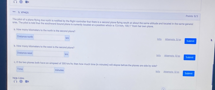 VP4Q5 Points: 0/3 
The pilot of a plane flying due north is notified by the flight controller that there is a second plane flying south at about the same altitude and located in the same general 
area. The pilot is told that the southward bound plane is currently located at a position which is 13.4 km 100.1° from her own plane. 
a. How many kilometers to the north is the second plane? 
Distance north km Info Attempts: 0/co Submit 
b. How many kilometers to the west is the second plane? 
Distance west km Info Attempts: 0/co Submit 
c. If the two planes both have an airspeed of 300 km/hr, then how much time (in minutes) will elapse before the planes are side by side? 
Time minutes Info Atternpts: 0/co Submit 
Help Links