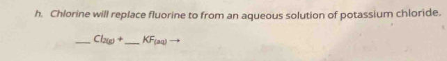 Chlorine will replace fluorine to from an aqueous solution of potassium chloride. 
_ Cl_2(g)+ _  KF_(aq)