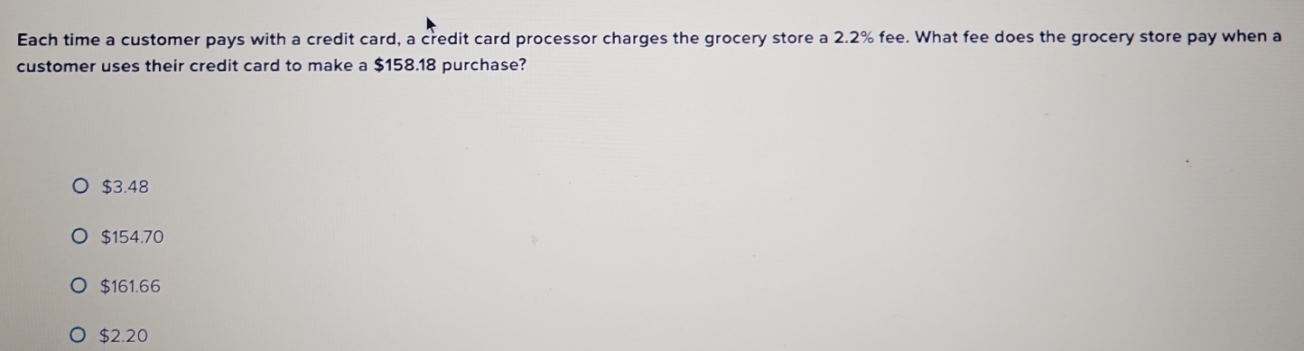 Each time a customer pays with a credit card, a credit card processor charges the grocery store a 2.2% fee. What fee does the grocery store pay when a
customer uses their credit card to make a $158.18 purchase?
$3.48
$154.70
$161.66
$2.20