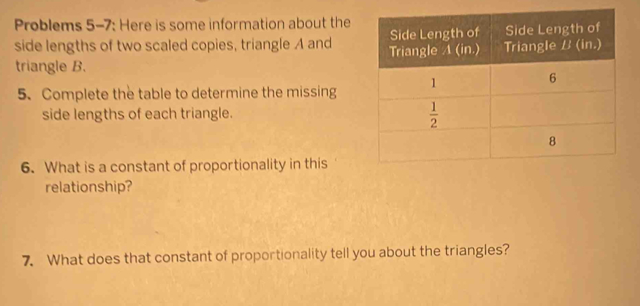 Problems 5-7: Here is some information about the
side lengths of two scaled copies, triangle A and 
triangle B.
5. Complete the table to determine the missing
side lengths of each triangle.
6. What is a constant of proportionality in this
relationship?
7. What does that constant of proportionality tell you about the triangles?