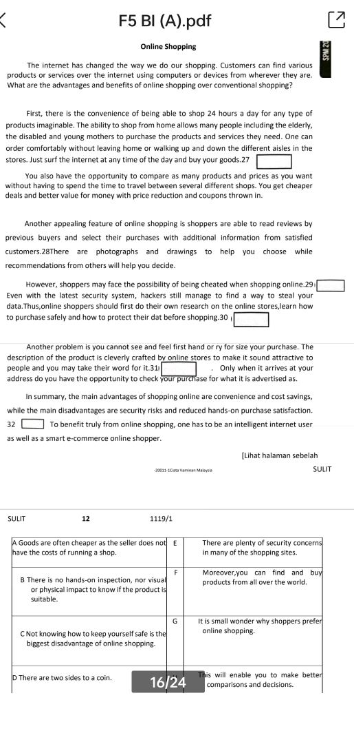 F5 BI (A).pdf 
Online Shopping 
The internet has changed the way we do our shopping. Customers can find various 
products or services over the internet using computers or devices from wherever they are. 
What are the advantages and benefits of online shopping over conventional shopping? 
First, there is the convenience of being able to shop 24 hours a day for any type of 
products imaginable. The ability to shop from home allows many people including the elderly, 
the disabled and young mothers to purchase the products and services they need. One can 
order comfortably without leaving home or walking up and down the different aisles in the 
stores. Just surf the internet at any time of the day and buy your goods.27 □ 
You also have the opportunity to compare as many products and prices as you want 
without having to spend the time to travel between several different shops. You get cheaper 
deals and better value for money with price reduction and coupons thrown in. 
Another appealing feature of online shopping is shoppers are able to read reviews by 
previous buyers and select their purchases with additional information from satisfied 
customers.28There are photographs and drawings to help you choose while 
recommendations from others will help you decide. 
However, shoppers may face the possibility of being cheated when shopping online.29 □ 
Even with the latest security system, hackers still manage to find a way to steal your 
data.Thus,online shoppers should first do their own research on the online stores,learn how 
to purchase safely and how to protect their dat before shopping.30 □ 
Another problem is you cannot see and feel first hand or ry for size your purchase. The 
description of the product is cleverly crafted by online stores to make it sound attractive to 
people and you may take their word for it.31 Only when it arrives at your 
address do you have the opportunity to check your purchase for what it is advertised as. 
In summary, the main advantages of shopping online are convenience and cost savings, 
while the main disadvantages are security risks and reduced hands-on purchase satisfaction. 
32 ) To benefit truly from online shopping, one has to be an intelligent internet user 
as well as a smart e-commerce online shopper. 
[Lihat halaman sebelah 
-20011-1Clata Vaminan Malaysia SULIT 
SULIT 12 1119/1