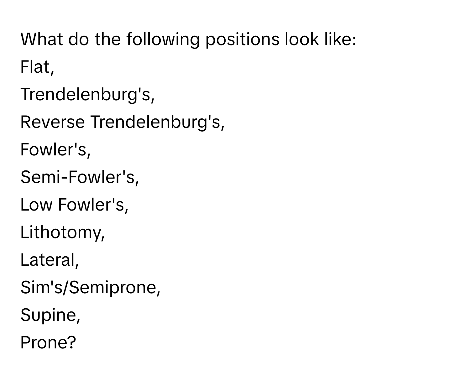 What do the following positions look like: 
Flat, 
Trendelenburg's, 
Reverse Trendelenburg's, 
Fowler's, 
Semi-Fowler's, 
Low Fowler's, 
Lithotomy, 
Lateral, 
Sim's/Semiprone, 
Supine, 
Prone?