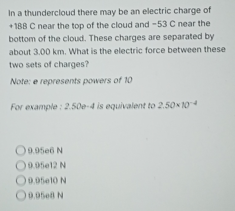 In a thundercloud there may be an electric charge of
+188 C near the top of the cloud and −53 C near the
bottom of the cloud. These charges are separated by
about 3.00 km. What is the electric force between these
two sets of charges?
Note: e represents powers of 10
For example : 2,50e-4 is equivalent to 2.50* 10^(-4)
9,95e6 N
9.95e12 N
9.95e10 N
9.95eB N