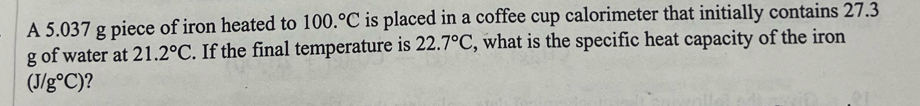 A 5.037 g piece of iron heated to 100.^circ C is placed in a coffee cup calorimeter that initially contains 27.3
g of water at 21.2°C. If the final temperature is 22.7°C , what is the specific heat capacity of the iron
(J/g°C) ?