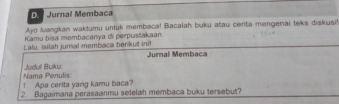 Jurnal Membaca 
Ayo luangkan waktumu untuk membaca! Bacalah buku atau cerita mengenai teks diskusi! 
Kamu bisa membacanya di perpustakaan. 
Lalu, isilah jurnal membaca berikut ini! 
Jurnal Membaca 
Judul Buku: 
Nama Penulis: 
1. Apa cerita yang kamu baca? 
2. Bagaimana perasaanmu setelah membaca buku tersebut?