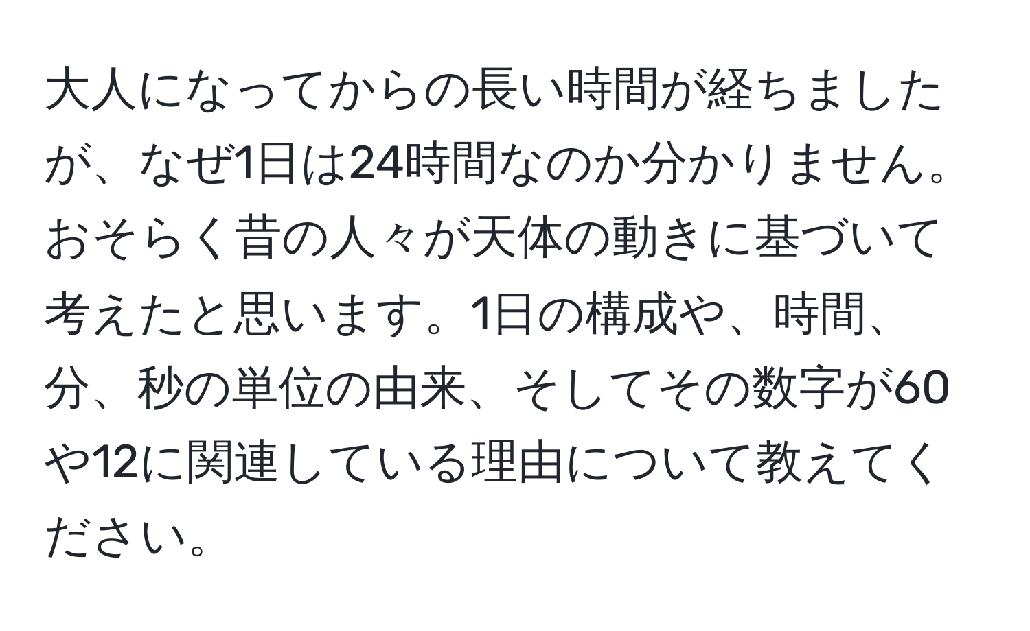 大人になってからの長い時間が経ちましたが、なぜ1日は24時間なのか分かりません。おそらく昔の人々が天体の動きに基づいて考えたと思います。1日の構成や、時間、分、秒の単位の由来、そしてその数字が60や12に関連している理由について教えてください。