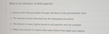 What is the definition of field capacity?
Excess water that percolates through soil down to the groundwater zone
The amount of water liberated into the atmosphere by plants
The amount of water tightly bound to soil particles and not available
Water that remains for plants after water drains from larger pore spaces