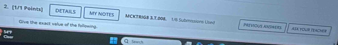 DETAILS MY NOTES MCKTRIG8 3.T.008. 1/6 Submissions Used 
Give the exact value of the following. 
PREVIOUS ANSWERS ASK YOUR TEACHER 
S4'F 
Search