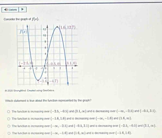 ) Listen
Consider the graph of f(x).
@ 2020 StrongMind. Created using GeoGebra.
Which statement is true about the function represented by the graph?
The function is increasing over (-2.5,-0.5) and (3.1,∈fty ) and is decreasing over (-∈fty ,-2.5) and (-0.5,3.1).
The function is increasing over (-1.6,1.6) and is decreasing over (-∈fty ,-1.6) and (1.6,∈fty ).
The function is increasing over (-∈fty ,-2.5) and (-0.5,3.1) and is decreasing over (-2.5,-0.5) and (3.1,∈fty ).
The function is increasing over (-∈fty ,-1.6) and (1.6,∈fty ) and is decreasing over (-1.6,1.6).