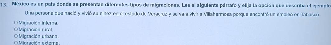 13.- México es un país donde se presentan diferentes tipos de migraciones. Lee el siguiente párrafo y elija la opción que describa el ejemplo
Una persona que nació y vivió su niñez en el estado de Veracruz y se va a vivir a Villahermosa porque encontró un empleo en Tabasco.
Migración interna.
Migración rural.
Migración urbana.
Migración externa.