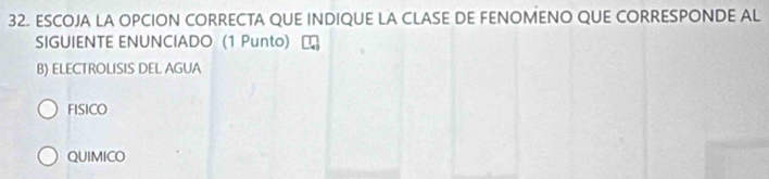 ESCOJA LA OPCION CORRECTA QUE INDIQUE LA CLASE DE FENOMENO QUE CORRESPONDE AL
SIGUIENTE ENUNCIADO (1 Punto)
B) ELECTROLISIS DEL AGUA
FISICO
QUIMICO