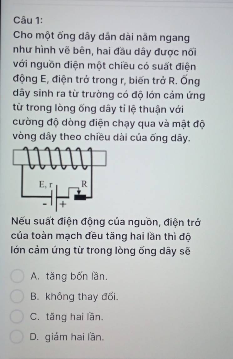 Cho một ống dây dẫn dài nằm ngang
như hình vẽ bên, hai đầu dây được nối
với nguồn điện một chiều có suất điện
động E, điện trở trong r, biến trở R. Ống
dây sinh ra từ trường có độ lớn cảm ứng
từ trong lòng ống dây tỉ lệ thuận với
cường độ dòng điện chạy qua và mật độ
vòng dây theo chiều dài của ống dây.
Nếu suất điện động của nguồn, điện trở
của toàn mạch đều tăng hai lần thì độ
lớn cảm ứng từ trong lòng ống dây sẽ
A. tăng bốn lần.
B. không thay đổi.
C. tăng hai lần.
D. giảm hai lần.