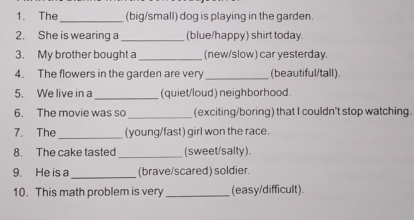 The _(big/small) dog is playing in the garden. 
2. She is wearing a _(blue/happy) shirt today. 
3. My brother bought a _(new/slow) car yesterday. 
4. The flowers in the garden are very _(beautiful/tall). 
5. We live in a _(quiet/loud) neighborhood. 
6. The movie was so _(exciting/boring) that I couldn't stop watching. 
7. The _(young/fast) girl won the race. 
8. The cake tasted _(sweet/salty). 
9. He is a _(brave/scared) soldier. 
10. This math problem is very _(easy/difficult).