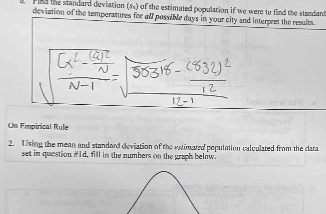 Find the standard deviation (sx) of the estimated population if we were to find the standard 
deviation of the temperatures for all possible days in your city and interpret the results. 
On Empirical Rule 
2. Using the mean and standard deviation of the estimated population calculated from the data 
set in question #1d, fill in the numbers on the graph below.