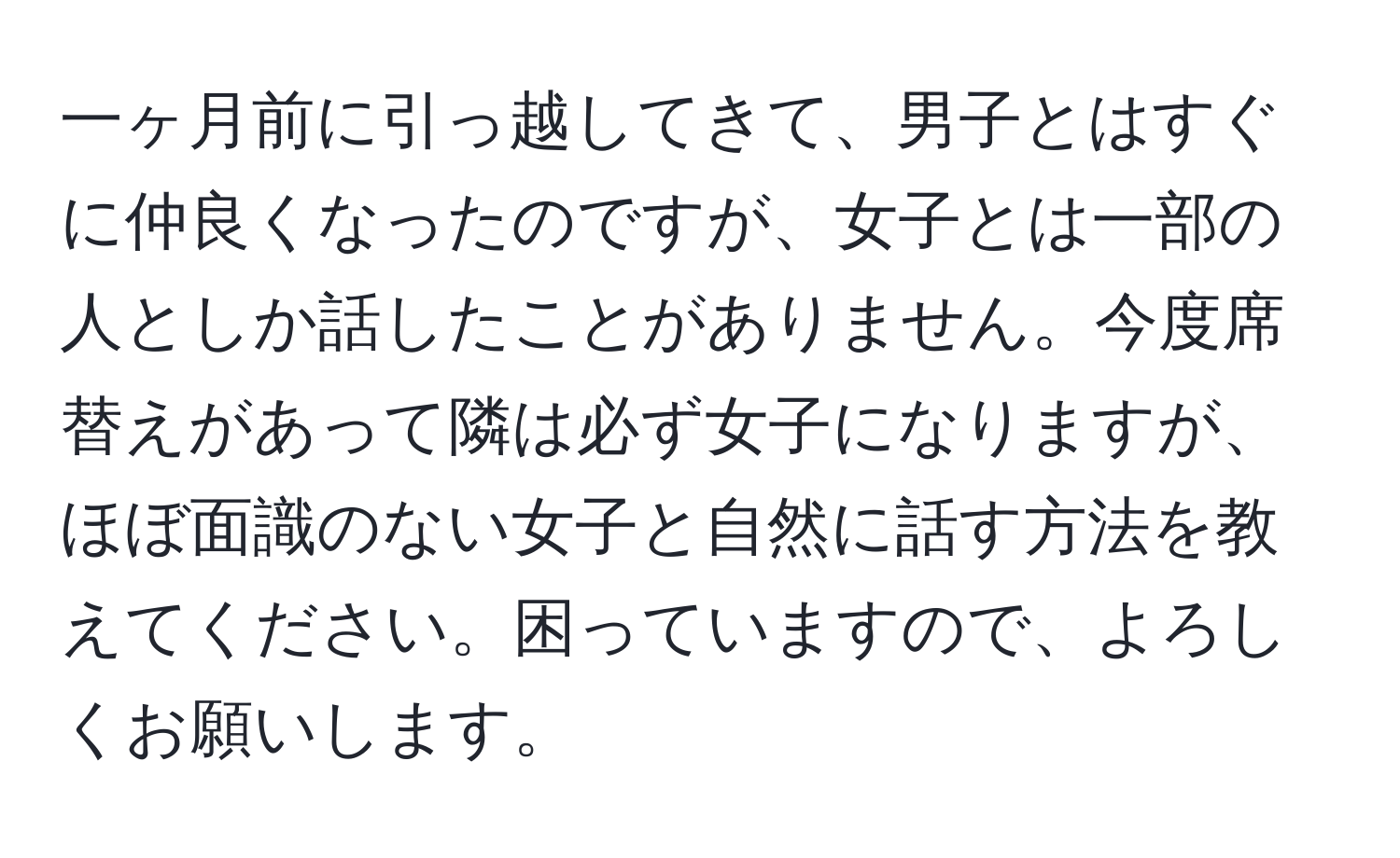 一ヶ月前に引っ越してきて、男子とはすぐに仲良くなったのですが、女子とは一部の人としか話したことがありません。今度席替えがあって隣は必ず女子になりますが、ほぼ面識のない女子と自然に話す方法を教えてください。困っていますので、よろしくお願いします。