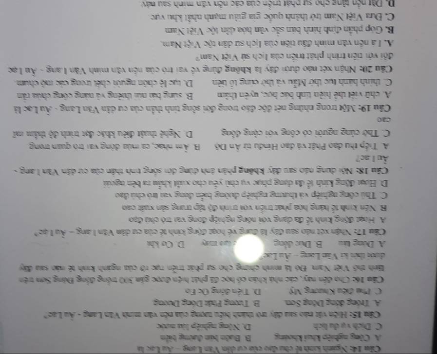 Cău 14: Nganh kanh tế chu đạo của cư dân Văn Lang - Au Lạc là
A. Công nghiệp khui khoảng B. Buôn bán đường biển
C. Dịch vụ du lịch D. Nông nghiệp lửa nước
Câu 15: Hiện vật nào sau dây trờ thành biểu tượng của nễn văn minh Văn Lang - Âu Lao?
A. Tróng động Dông Sơn B. Tương Phật Dồng Dương
C. Phù điều Khương Mỹ D. Tiền đồng Úc Fo
Câu 16: Cho đến nay, các nhà kháo có học đã phát hiện được gân 300 trồng đồng Đông Sơn trên
Bình thổ Việt Nam. Đó là minh chíng cho sự phát triển rực rỡ của ngành kinh tê nào sau đây
dưới thời ki Văn Lang - Âu Lạc"
A. Dóng táu B. Dức động : Gạ0 máy D. Cơ khá
Câu 17: Nhận xét náo sau đây là đung về hoạt động kinh tẻ của cư dân Văn Lang - Âu Lạc*
A. Hoạt động kính tễ đa dạng với nông nghiệp đóng vai trò chủ đạo
B. Nền kinh tổ hàng hóa phát triển với trính độ tập trung sản xuất cao
C. Thủ công nghiệp và thương nghiệp đường biển đóng vai trò chủ đạo
D. Hoạt động kinh tế đa dạng phục vụ chủ yểu cho xuất khẩu ra bên ngoài
Câu 18: Nội dung nào sau dây không phân ảnh dùng dời sống tinh thân của cư dân Văn Lang -
Âu L ac?
A. Tiếp thu dạo Phật và đạo Hindu từ Ấn Độ B. Âm nhạc, ca mùa động vai trò quan trong
C. Thờ củng người có công với cộng đông D. Nghệ thuật điều khác đạt trinh độ thẩm mĩ
cao
Câu 19: Một trong những nét độc đảo trong đời sông tinh thần của cư dân Văn Lang - Âu Lạc là
A. chữ việt thể hiện tính bác học, uyên thâm  B. súng bái núi thiêng và nàng công chúa rằn
C. thính hành tục thờ Mẫu và thờ cúng tổ tiên D. tục lệ chôn người chết trong các mô chum.
Cầu 20: Nhận xét nào dưới đây là không đùng về vai trò của nễn văn minh Văn Lang - Âu Lạc
đội với tiên trình phát triển của lịch sử Việt Nam?
A. L à nền văn minh đầu tiên của Iịch sứ dân tộc Việt Nam.
B. Góp phần định hình bản sắc văn hóa dân tộc Việt Nam
C. Đưa Việt Nam trở thành quốc gia giàu mạnh nhất khu vực
D. Dặt nền tăng cho sự phát triển của các nễn văn minh sau náy