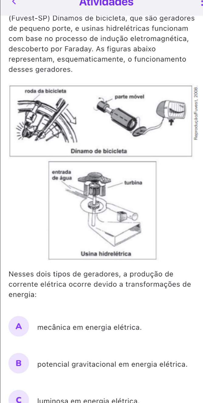 Atividades
(Fuvest-SP) Dínamos de bicicleta, que são geradores
de pequeno porte, e usinas hidrelétricas funcionam
com base no processo de indução eletromagnética,
descoberto por Faraday. As figuras abaixo
representam, esquematicamente, o funcionamento
desses geradores.
Nesses dois tipos de geradores, a produção de
corrente elétrica ocorre devido a transformações de
energia:
A mecânica em energia elétrica.
B potencial gravitacional em energia elétrica.
c luminosa em energia elétrica