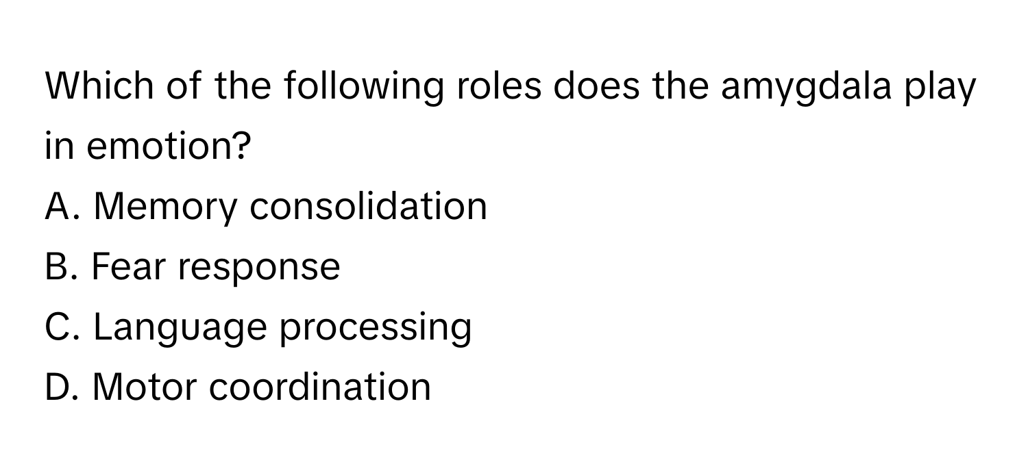 Which of the following roles does the amygdala play in emotion? 

A. Memory consolidation 
B. Fear response 
C. Language processing 
D. Motor coordination