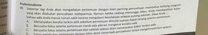 Anda
Profesionalisme
bagi
99. Sebentar lagi Anda akan mengadakan pertemuan dengan klien penting perusahaan membahas tentang program
yang akan dilakukan perusahaan kedepannya. Namun ketika sedang menunggu klien, Anda mendapatkan kabar
pada bahwa adik Anda masuk rumah sakit karena mengalami kecelakaan selepas pulang sekolah. Sikap Anda
A. Menanyakan kondisi terkini adik sebelum pertemuan dimulai supaya dapat tenang selama pertemuan
rikan B. Berusaha fokus selama pertemuan meski ada pikiran mengenai kondisi adik
C. Berusaha fokus selama pertemuan dan setelah selesai akan menanyakan kabar terkini adik
idak Di Tetan melakukan pertemuan dengan klien demi nama baik perusahaan tanpa mengkhawatirkan apapun