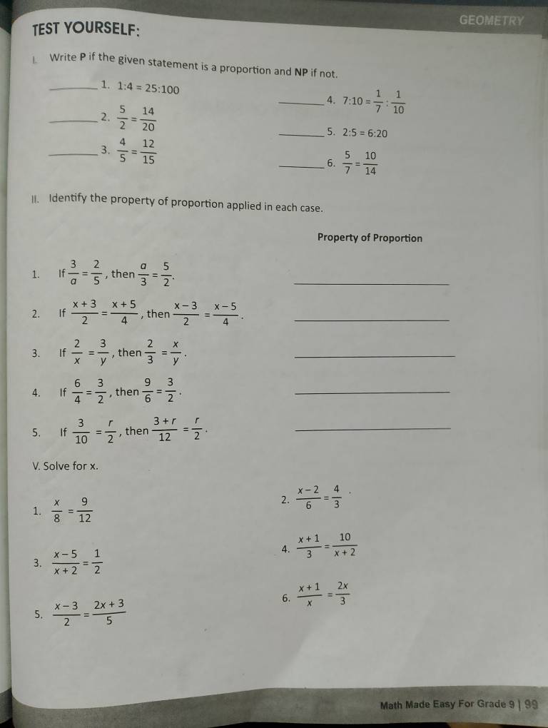 GEOMETRY 
TEST YOURSELF: 
Write P if the given statement is a proportion and NP if not. 
_1. 1:4=25:100
_4. 7:10= 1/7 : 1/10 
_2.  5/2 = 14/20  _5. 2:5=6:20
_3.  4/5 = 12/15  _6.  5/7 = 10/14 . Identify the property of proportion applied in each case. 
Property of Proportion 
1. If  3/a = 2/5  , then  a/3 = 5/2 . _ 
2. If  (x+3)/2 = (x+5)/4  , then  (x-3)/2 = (x-5)/4 . _ 
3. If  2/x = 3/y  , then  2/3 = x/y . _ 
4. If  6/4 = 3/2  , then  9/6 = 3/2 . _ 
5. If  3/10 = r/2  , then  (3+r)/12 = r/2 . _ 
V. Solve for x. 
1.  x/8 = 9/12 
2.  (x-2)/6 = 4/3 
4.  (x+1)/3 = 10/x+2 
3.  (x-5)/x+2 = 1/2 
6.  (x+1)/x = 2x/3 
5.  (x-3)/2 = (2x+3)/5 
Math Made Easy For Grade 9 | 99