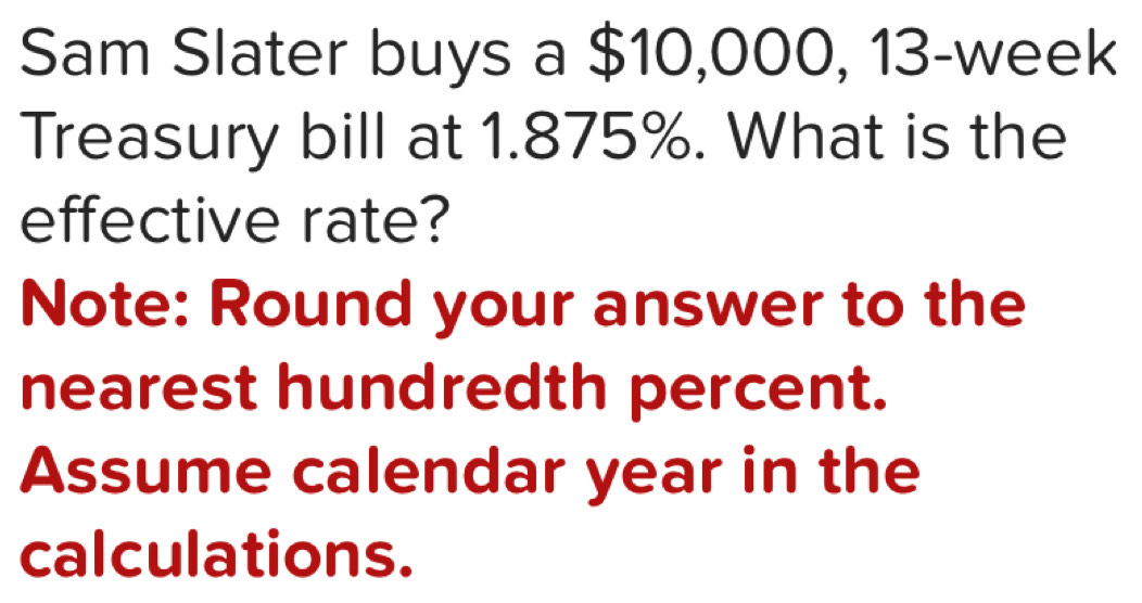 Sam Slater buys a $10,000, 13-week
Treasury bill at 1.875%. What is the 
effective rate? 
Note: Round your answer to the 
nearest hundredth percent. 
Assume calendar year in the 
calculations.