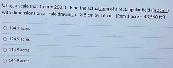 Using a scale that 1cm=200ft. Find the actual area of a rectangular field (in acres)
with dimensions on a scale drawing of 8.5 cm by 16 cm. (Rem 1acre=43,560ft^2)
134.9 acres
124.9 acres
114.9 acres
144.9 acres