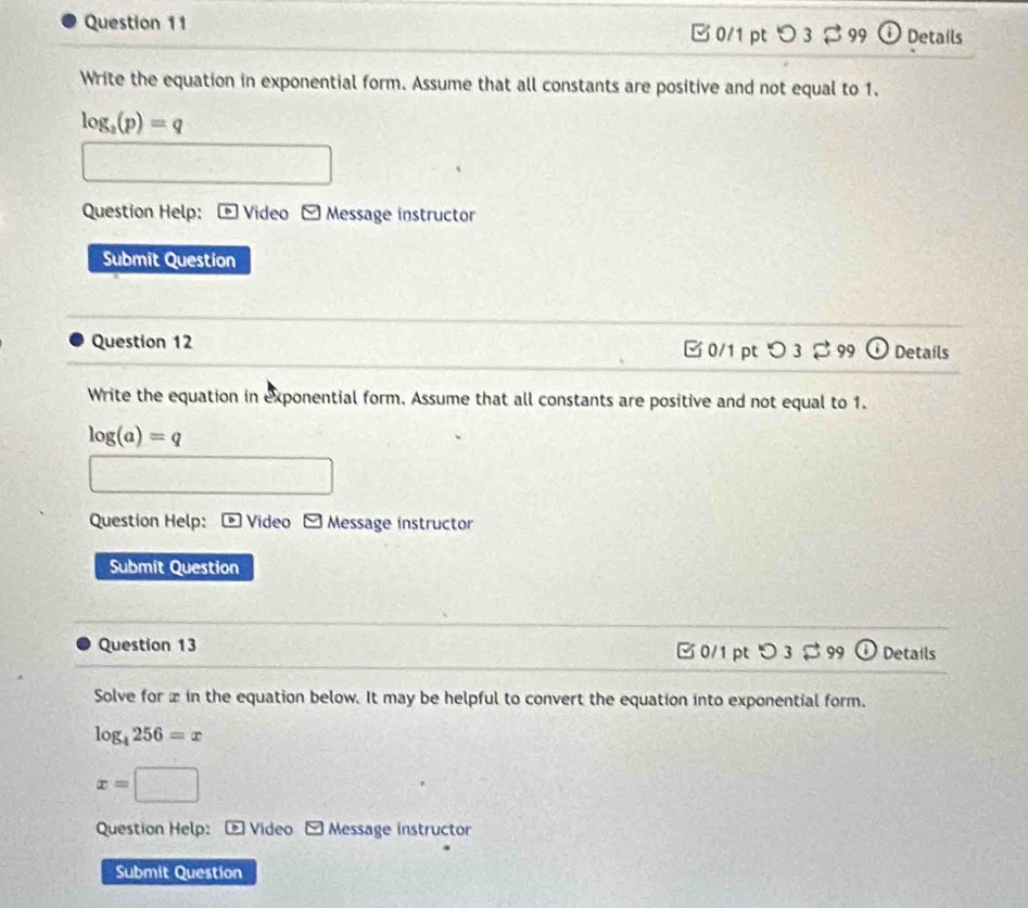C 0/1 pt つ 3 B 99 Details
Write the equation in exponential form. Assume that all constants are positive and not equal to 1.
log _3(p)=q
Question Help: Video - Message instructor
Submit Question
Question 12 □ 0/1 pt a U 3 2 99 Details
Write the equation in exponential form. Assume that all constants are positive and not equal to 1.
log (a)=q
Question Help: * Video - Message instructor
Submit Question
Question 13 □ 0/1 pt >3 $ 99 (i) Details
Solve for x in the equation below. It may be helpful to convert the equation into exponential form.
log _4256=x
x=□
Question Help: ® Video Message instructor
Submit Question
