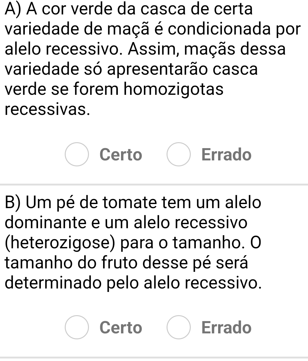 A cor verde da casca de certa
variedade de maçã é condicionada por
alelo recessivo. Assim, maçãs dessa
variedade só apresentarão casca
verde se forem homozigotas
recessivas.
Certo Errado
B) Um pé de tomate tem um alelo
dominante e um alelo recessivo
(heterozigose) para o tamanho. O
tamanho do fruto desse pé será
determinado pelo alelo recessivo.
Certo Errado