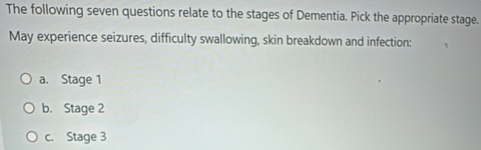 The following seven questions relate to the stages of Dementia. Pick the appropriate stage.
May experience seizures, difficulty swallowing, skin breakdown and infection:
a. Stage 1
b. Stage 2
c. Stage 3