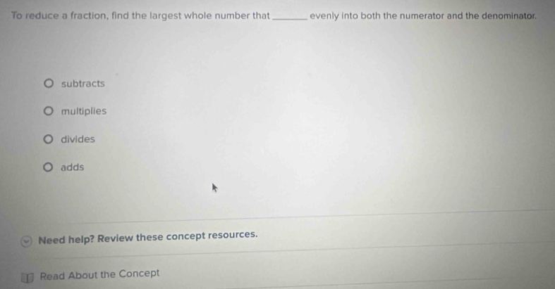 To reduce a fraction, find the largest whole number that _evenly into both the numerator and the denominator.
subtracts
multiplies
divides
adds
Need help? Review these concept resources.
Read About the Concept