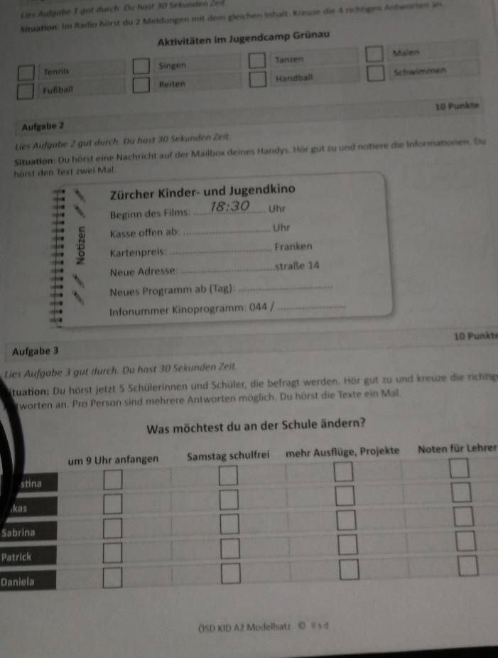 Dies Aufgale 1 gut durch . Du h ast 30 Sekunde Z 
Situation: Im Radio hörst du 2 Meldungen mit dem gleichen Inhalt. Kreuze die 4 richtigen Antworten an 
Aktivitäten im Jugendcamp Grünau 
Tanzen 
Tennis Singen Malen 
Fußball Reiten Handball Schwimmen 
Aufgabe 2 10 Punkte 
Lies Aufgabe 2 gut durch. Du hast 30 Sekunden Zeit 
Situation: Du hörst eine Nachricht auf der Mailbox deines Handys. Hör gut zu und notiere die Informationen. Du 
hörst den Text zwei Mal. 
Zürcher Kinder- und Jugendkino 
Beginn des Films: 18:30 Uhr 
Kasse offen ab _Uhr 
Kartenpreis: _Franken 
Neue Adresse _straße 14 
Neues Programm ab (Tag):_ 
Infonummer Kinoprogramm: 044 /_ 
Aufgabe 3 10 Punkte 
Lies Aufgabe 3 gut durch. Du hast 30 Sekunden Zeit. 
tuation: Du hörst jetzt 5 Schülerinnen und Schüler, die befragt werden. Hör gut zu und kreuze die richtige 
worten an. Pro Person sind mehrere Antworten möglich. Du hörst die Texte ein Mal 
Was möchtest du an der Schule ändern? 
er 
S 
Pa 
D 
()SD KID A2 Modellsatz © s d