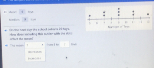 «» Mean: 0 toys
Medion: 9 toys
es On the next day the school collects 29 toys.
How does including this outlier with the data
affect the mean?
€ The mean ? * from 9 to toys.
decreases
increases