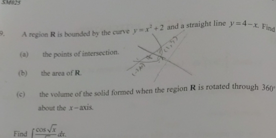 SM025 
9. A region R is bounded by the curve y=x^2+2 and a straight line y=4-x. Find 
(a) the points of intersection. 
(b) the area of R. 
(c) the volume of the solid formed when the region R is rotated through 360°
about the x-axis. 
Find ∈t  cos sqrt(x)/∈fty  dx.