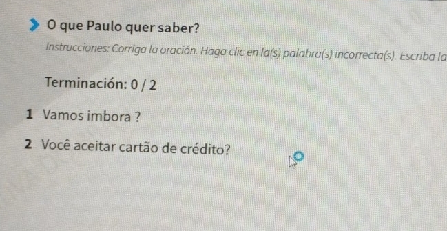 que Paulo quer saber? 
Instrucciones: Corriga la oración. Haga clic en la(s) palabra(s) incorrecta(s). Escriba la 
Terminación: 0 / 2
1 Vamos imbora ? 
2 Você aceitar cartão de crédito?