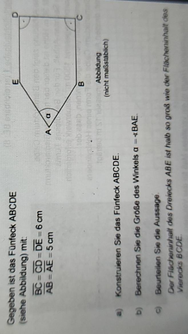 Gegeben ist das Fünfeck ABCDE
(siehe Abbildung) mit:
overline BC=overline CD=overline DE=6cm
overline AB=overline AE=5cm
Abbildung 
(nicht maßstäblich) 
a) Konstruieren Sie das Fünfeck ABCDE. 
b) Berechnen Sie die Größe des Winkels alpha =∠ BAE. 
c) Beurteilen Sie die Aussage. 
Der Flächeninhalt des Dreiecks ABE ist halb so groß wie der Flächeninhalt des 
Vierecks BCDE.