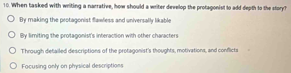 When tasked with writing a narrative, how should a writer develop the protagonist to add depth to the story?
By making the protagonist flawless and universally likable
By limiting the protagonist's interaction with other characters
Through detailed descriptions of the protagonist's thoughts, motivations, and conflicts
Focusing only on physical descriptions