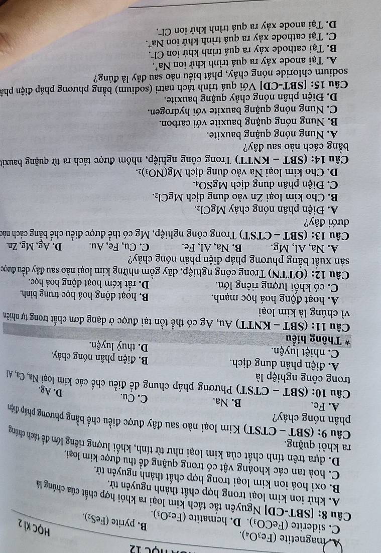 nọc 12
A. magnetite (Fe_3O_4).
HọC KI 2
C. siderite (FeCO_3). D. hematite (Fe_2O_3).
B. pyrite (FeS₂).
Câu 8: |SI BT-CDJ Nguyên tắc tách kim loại ra khỏi hợp chất của chúng là
A. khử ion kim loại trong hợp chất thành nguyên tử.
B. oxi hoá ion kim loại trong hợp chất thành nguyên tử.
C. hoà tan các khoáng vật có trong quặng đề thu được kim loại.
D. dựa trên tính chất của kim loại như từ tính, khối lượng riêng lớn để tách chúng
ra khỏi quặng.
Câu 9: (SBT - CTST) Kim loại nào sau đây được điều chế bằng phương pháp điện
phân nóng chảy?
A. Fe. B. Na. C. Cu.
D. Ag.
Câu 10: (SBT - CTST) Phương pháp chung đề điều chế các kim loại Na, Ca, Al
trong công nghiệp là
A. điện phân dung dịch. B. điện phân nóng chảy.
C. nhiệt luyện. D. thuỷ luyện.
* Thông hiểu
Câu 11: (SBT - KNTT) Au, Ag có thể tồn tại được ở dạng đơn chất trong tự nhiên
vì chúng là kim loại
A. hoạt động hoá học mạnh. B. hoạt động hoá học trung bình.
C. có khối lượng riêng lớn. D. rất kém hoạt động hoá học.
Câu 12: (OTTN) Trong công nghiệp, dãy gồm những kim loại nào sau đây đều được
sản xuất bằng phương pháp điện phần nóng chảy?
A. Na, Al, Mg. B. Na, Al, Fe. C. Cu, Fe, Au. D. Ag, Mg, Zn.
Câu 13: (SB T-CTST) ) Trong công nghiệp, Mg có thể được điều chế bằng cách nào
dưới đây?
A. Điện phân nóng chảy MgCl_2.
B. Cho kim loại Zn vào dung dịch MgCl_2.
C. Điện phân dung dịch MgSO₄.
D. Cho kim loại Na vào dung dịch Mg(NO_3)_2.
Câu 14: (SBT - KNTT) Trong công nghiệp, nhôm được tách ra từ quặng bauxit
bằng cách nào sau đây?
A. Nung nóng quặng bauxite.
B. Nung nóng quặng bauxite với carbon.
C. Nung nóng quặng bauxite với hydrogen.
D. Điện phân nóng chảy quặng bauxite.
Câu 15: [SBT-CD] Với quá trình tách natri (sodium) bằng phương pháp điện phâ
sodium chloride nóng chảy, phát biểu nào sau đây là đúng?
A. Tại anode xảy ra quá trình khử ion Na*.
B. Tại cathode xảy ra quá trình khử ion Cl .
C. Tại cathode xảy ra quá trình khử ion Na^+
D. Tại anode xảy ra quá trình khử ion Clã.