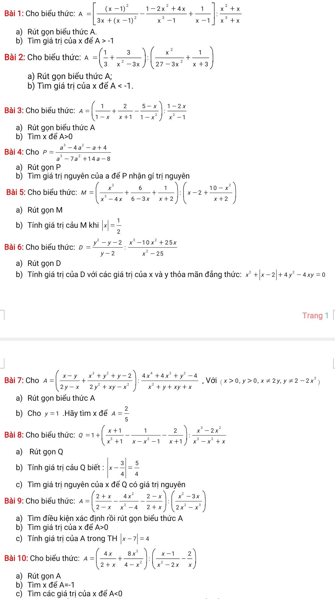 Cho biểu thức: A=[frac (x-1)^23x+(x-1)^2- (1-2x^2+4x)/x^3-1 + 1/x-1 ]: (x^2+x)/x^3+x 
a) Rút gon biểu thức A.
b) Tìm giá trị của x để A>-1
Bài 2: Cho biểu thức: A=( 1/3 + 3/x^2-3x ):( x^2/27-3x^2 + 1/x+3 )
a) Rút gọn biểu thức A;
b) Tìm giá trị của x để A
Bài 3: Cho biểu thức: A=( 1/1-x + 2/x+1 - (5-x)/1-x^2 ): (1-2x)/x^2-1 
a) Rút gọn biểu thức A
b) Timx đề A>0
Bài 4: C hoP= (a^3-4a^2-a+4)/a^3-7a^2+14a-8 
a) Rút gọn P
b) Tìm giá trị nguyên của a để P nhận gí trị nguyên
Bài 5: Cho biểu thức: M=( x^2/x^3-4x + 6/6-3x + 1/x+2 ):(x-2+ (10-x^2)/x+2 )
a) Rút gọn M
b) Tính giá trị cảu M khi |x|= 1/2 
Bài 6: Cho biểu thức: D= (y^2-y-2)/y-2 : (x^3-10x^2+25x)/x^2-25 
a) Rút gọn D
b) Tính giá trị của D với các giá trị của x và y thỏa mãn đẳng thức: x^2+|x-2|+4y^2-4xy=0
Trang 1
Bài 7: Cho A=( (x-y)/2y-x + (x^2+y^2+y-2)/2y^2+xy-x^2 ): (4x^4+4x^2+y^2-4)/x^2+y+xy+x  , Với (x>0,y>0,x!= 2y,y!= 2-2x^2)
a) Rút gọn biểu thức A
b) Cho y=1.Hãy tìm x để A= 2/5 
Bài 8: Cho biểu thức: Q=1+( (x+1)/x^3+1 - 1/x-x^2-1 - 2/x+1 ): (x^3-2x^2)/x^3-x^2+x 
a) Rút gọn Q
b) Tính giá trị cảu Q biết : |x- 3/4 |= 5/4 
c) Tìm giá trị nguyên của x để Q có giá trị nguyên
Bài 9: Cho biểu thức: A=( (2+x)/2-x - 4x^2/x^2-4 - (2-x)/2+x ):( (x^2-3x)/2x^2-x^3 )
a) Tìm điều kiện xác định rồi rút gọn biểu thức A
b) Tìm giá trị của x đề A>0
c) Tính giá trị của A trong TH|x-7|=4
Bài 10: Cho biểu thức: A=( 4x/2+x + 8x^2/4-x^2 ):( (x-1)/x^2-2x - 2/x )
a) Rút gọn A
b) Tìm x để A=-1
c) Tìm các giá trị của x để A<0</tex>