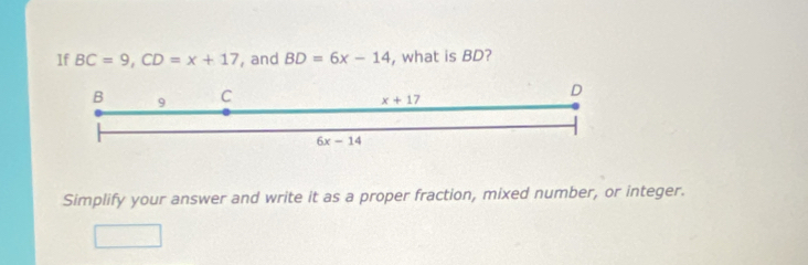 If BC=9, CD=x+17 , and BD=6x-14 , what is BD?
B 9 C
x+17
D
6x-14
Simplify your answer and write it as a proper fraction, mixed number, or integer.