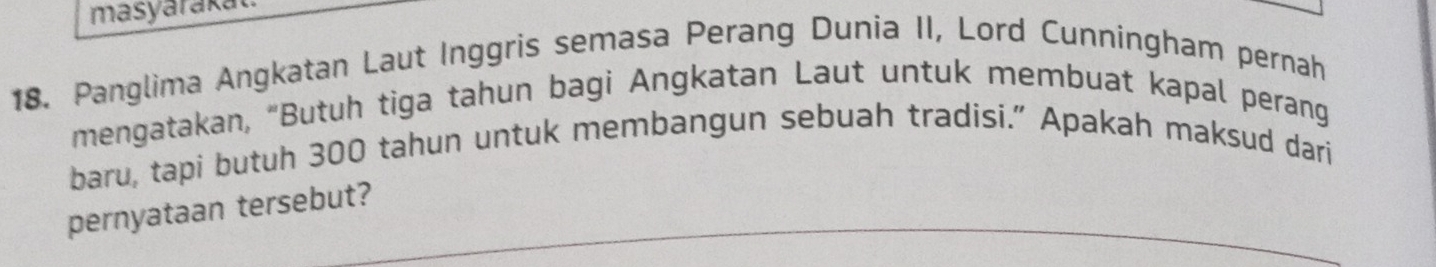 masyarakat. 
18. Panglima Angkatan Laut Inggris semasa Perang Dunia II, Lord Cunningham pernah 
mengatakan, “Butuh tiga tahun bagi Angkatan Laut untuk membuat kapal perang 
baru, tapi butuh 300 tahun untuk membangun sebuah tradisi." Apakah maksud dari 
pernyataan tersebut?